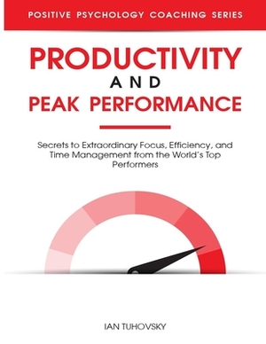 Productivity and Peak Performance: Secrets to Extraordinary Focus, Efficiency, and Time Management from the World's Top Performers by Ian Tuhovsky