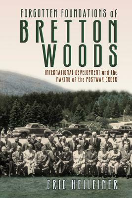 Forgotten Foundations of Bretton Woods: International Development and the Making of the Postwar Order by Eric Helleiner