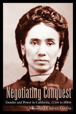 Negotiating Conquest: Gender and Power in California, 1770s to 1880s by Miroslava Chavez-Garcia