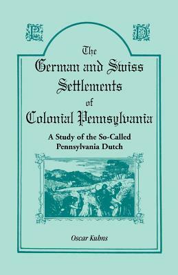 The German and Swiss Settlements of Colonial Pennsylvania: A Study of the So Called Pennsylvania Dutch by Oscar Kuhns
