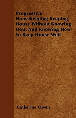 Progressive Housekeeping Keeping House Without Knowing How, And Knowing How To Keep House Well by Catherine Owen