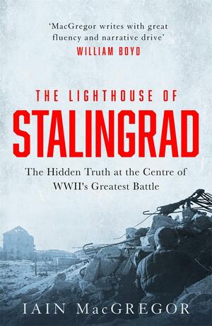 The Lighthouse of Stalingrad: The Hidden Truth at the Centre of WWII's Greatest Battle by Iain MacGregor