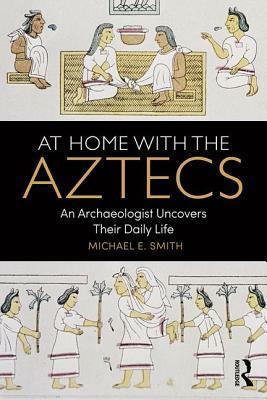 At Home with the Aztecs: An Archaeologist Uncovers Their Daily Life by Michael E. Smith