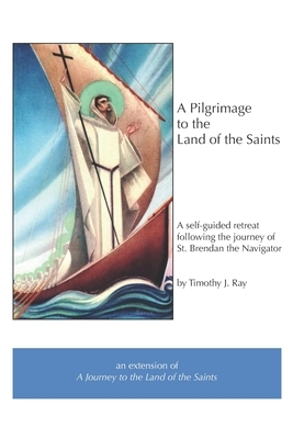 A Pilgrimage to the Land of the Saints: a self-guided retreat following the journey of Saint Brendan the Navigator by Timothy J. Ray