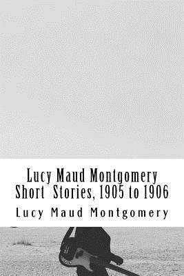 Lucy Maud Montgomery Short Stories, 1905 to 1906 by L.M. Montgomery