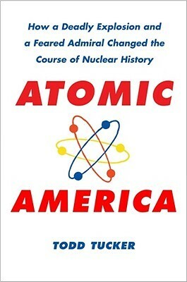 Atomic America: How a Deadly Explosion and a Feared Admiral Changed the Course of Nuclear History by Todd Tucker