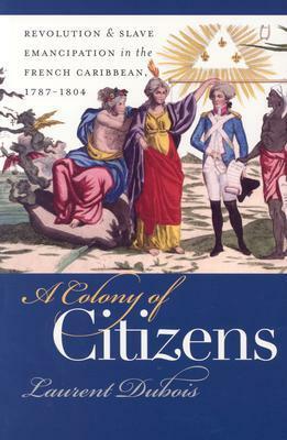 A Colony of Citizens: Revolution and Slave Emancipation in the French Caribbean, 1787-1804 by Laurent Dubois