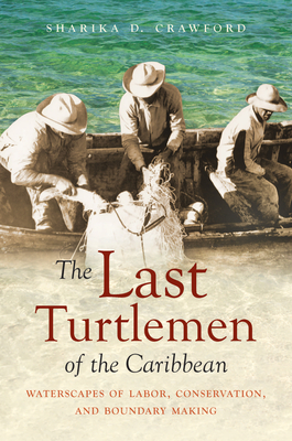 The Last Turtlemen of the Caribbean: Waterscapes of Labor, Conservation, and Boundary Making by Sharika D. Crawford