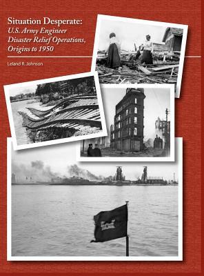 Situation Desperate: U.S. Army Engineer Disaster Relief Operations Origins to 1950 by U. S. Army Corps of Engineers, Leland R. Johnson