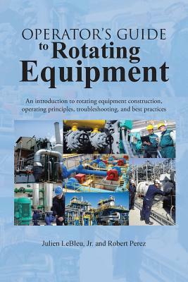 Operator's Guide to Rotating Equipment: An Introduction to Rotating Equipment Construction, Operating Principles, Troubleshooting, and Best Practices by Robert Perez, Julien Lebleu Jr