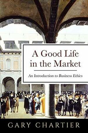 A Good Life in the Market: An Introduction to Business Ethics by Gary Chartier