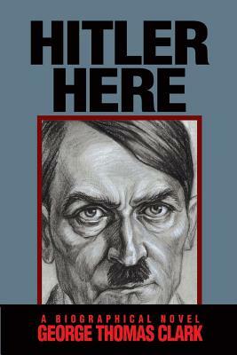 Hitler Here: A Biographical Novel by George Thomas Clark