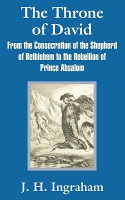 The Throne of David: From the Consecration of the Shepherd of Bethlehem to the Rebellion of Prince Absalom by J. H. Ingraham
