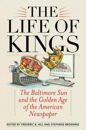 The Life of Kings: The Baltimore Sun and the Golden Age of the American Newspaper by Frederic B. Hill