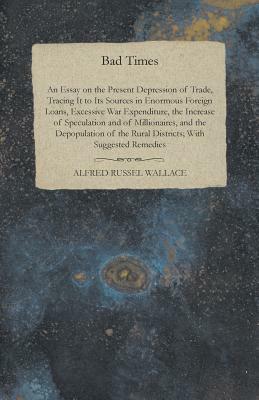 Bad Times - An Essay on the Present Depression of Trade, Tracing It to Its Sources in Enormous Foreign Loans, Excessive War Expenditure, the Increase by Alfred Russel Wallace