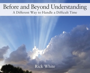 Before and Beyond Understanding: A Different Way to Handle a Difficult Time by Rick White