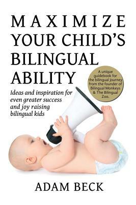 Maximize Your Child's Bilingual Ability: Ideas and inspiration for even greater success and joy raising bilingual kids by Adam Beck