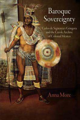 Baroque Sovereignty: Carlos de Siguenza Y Gongora and the Creole Archive of Colonial Mexico by Anna More