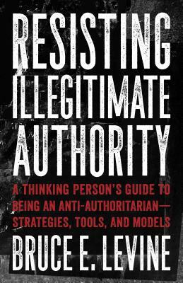 Resisting Illegitimate Authority: A Thinking Person's Guide to Being an Anti-Authoritarian--Strategies, Tools, and Models by Bruce E. Levine