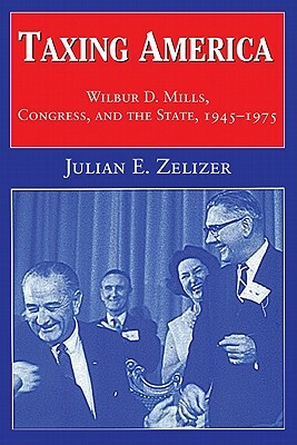 Taxing America: Wilbur D. Mills, Congress, and the State, 1945 1975 by Julian E. Zelizer, Julian E. Zelizer