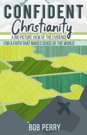 Confident Christianity: A Big Picture View of the Evidence For a Faith That Makes Sense of the World by Bob Perry