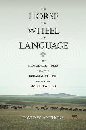 The Horse, the Wheel, and Language: How Bronze-Age Riders from the Eurasian Steppes Shaped the Modern World by David W. Anthony