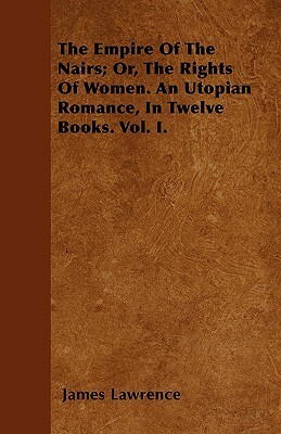The Empire Of The Nairs; Or, The Rights Of Women. An Utopian Romance, In Twelve Books. Vol. I. by James Lawrence