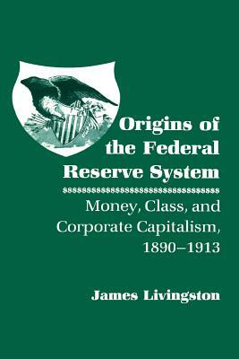 Origins of the Federal Reserve System: Money, Class, and Corporate Capitalism, 1890 1913 by James Livingston