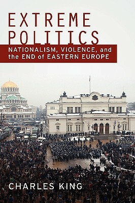 Extreme Politics: Nationalism, Violence, and the End of Eastern Europe by Charles King