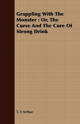 Grappling with the Monster: Or, the Curse and the Cure of Strong Drink by T. S. Arthur