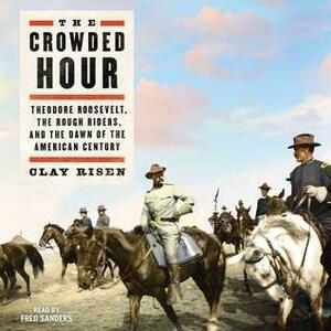 The Crowded Hour: Theodore Roosevelt, The Rough Riders, and the Dawn of the American Century by Clay Risen