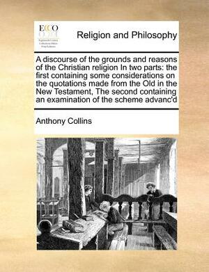 A Discourse of the Grounds and Reasons of the Christian Religion in Two Parts: The First Containing Some Considerations on the Quotations Made from th by Anthony Collins