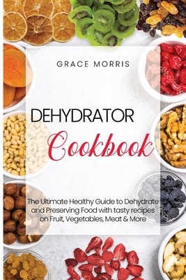 Dehydrator Cookbook: The Ultimate Healthy Guide to Dehydrate and Preserving Food with tasty recipes on Fruit, Vegetables, Meat & More by Grace Morris