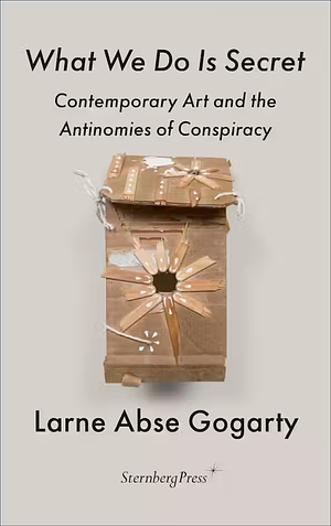 What We Do Is Secret: Contemporary Art and the Antinomies of Conspiracy by Larne Abse Gogarty