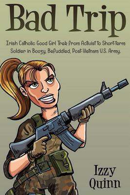 Bad Trip: Irish Catholic Good Girl Trek from Activist to Short-term Soldier in Boozy, Befuddled, Post-Vietnam U.S. Army by Izzy Quinn