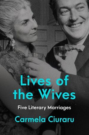 Lives of the Wives: Five Literary Marriages by Carmela Ciuraru