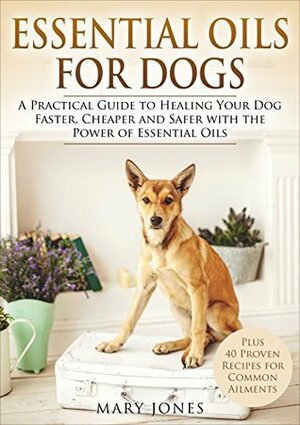 Essential Oils For Dogs: A Practical Guide to Healing Your Dog Faster, Cheaper and Safer with the Power of Essential Oils (Essential Oils For Dogs) by Mary Jones