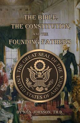 The Bible, The Constitution, and The Founding Fathers by Ken Johnson Th D.