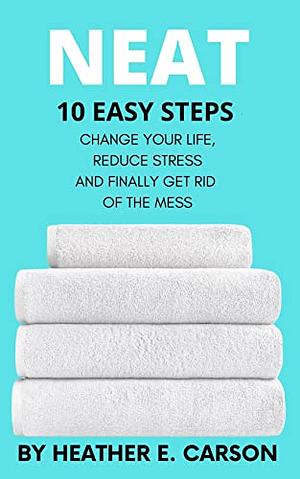 Neat: 10 Easy Steps to Change Your Life, Reduce Stress and Finally Get Rid of the Mess by Heather E. Carson