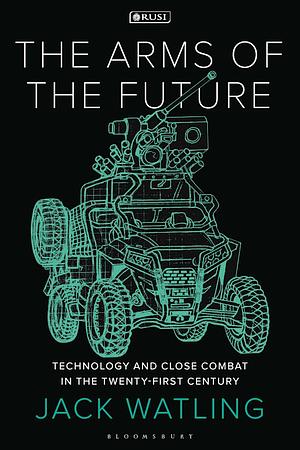 The Arms of the Future: Technology and Close Combat in the Twenty-First Century by Jack Watling