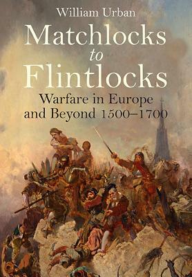 Matchlocks to Flintlocks: Warfare in Europe and Beyond 1500-1700 by William Urban