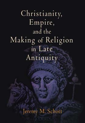 Christianity, Empire, and the Making of Religion in Late Antiquity by Jeremy M. Schott