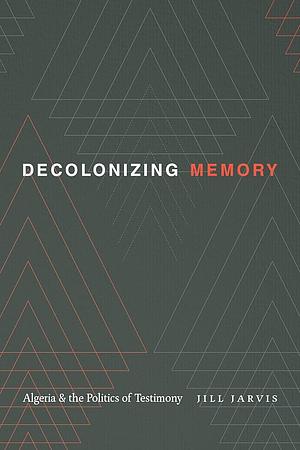 Decolonizing Memory: Algeria and the Politics of Testimony by Jill Jarvis