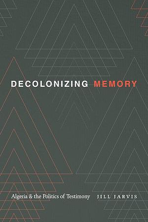 Decolonizing Memory: Algeria and the Politics of Testimony by Jill Jarvis