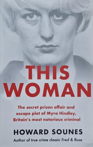 This Woman: the Secret Prison Affair and Escape Plot of Myra Hindley, Britain's Most Notorious Criminal by Howard Sounes