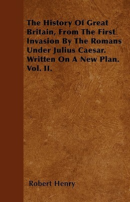 The History Of Great Britain, From The First Invasion By The Romans Under Julius Caesar. Written On A New Plan. Vol. II. by Robert Henry