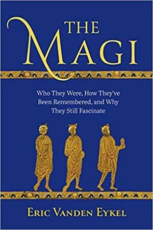 The Magi: Who They Were, How They've Been Remembered, and Why They Still Fascinate by Eric Vanden Eykel