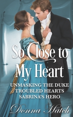 So Close to My Heart Anthology: featuring Unmasking the Duke, Troubled Hearts & Sabrina's Hero by Donna Hatch