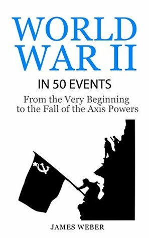 World War II in 50 Events: From the Very Beginning to the Fall of the Axis Powers (History in 50 Events Series Book 4) by James Weber