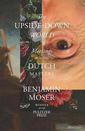 The Upside-Down World: Meetings with the Dutch Masters by Benjamin Moser